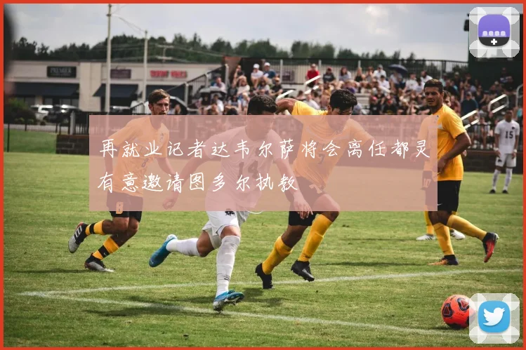 再就业记者达韦尔萨将会离任都灵有意邀请图多尔执教
