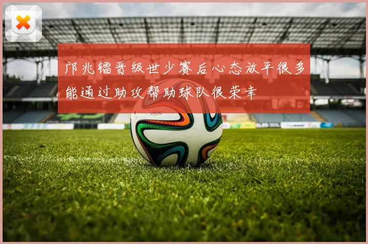 邝兆镭晋级世少赛后心态放平很多能通过助攻帮助球队很荣幸